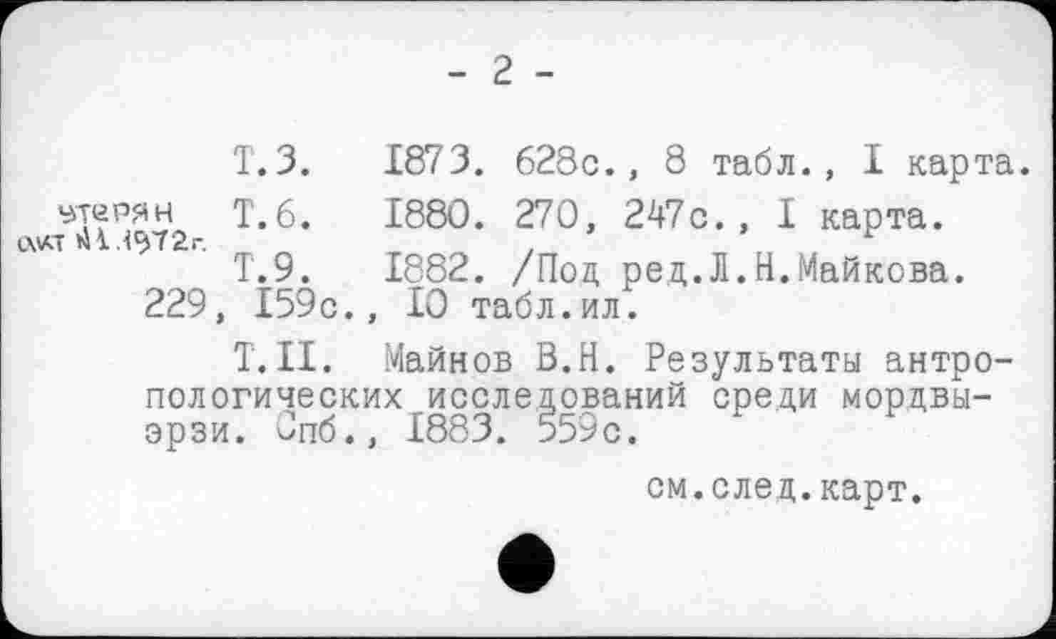 ﻿- 2 -
Т.З. 1873 . 628с., 8 табл., I карта, этерян Т.6.	1880. 270, 247с., I карта.
Т.9.	1882. /Под ред.Л.Н.Майкова.
229, 159с., 10 табл.ил.
Т.Н. Майков В.Н. Результаты антропологических исследований среди мордвы-эрзи. Спб», 1883. 559с.
см.след.карт